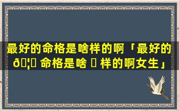 最好的命格是啥样的啊「最好的 🦊 命格是啥 ☘ 样的啊女生」